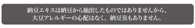 納豆エキスは納豆から抽出したものではありませんから、大豆アレルギーの心配はなく、納豆臭もありません。